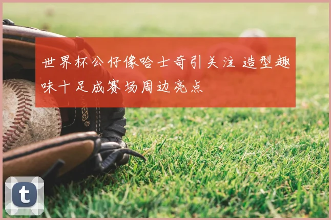 世界杯公仔像哈士奇引关注 造型趣味十足成赛场周边亮点
