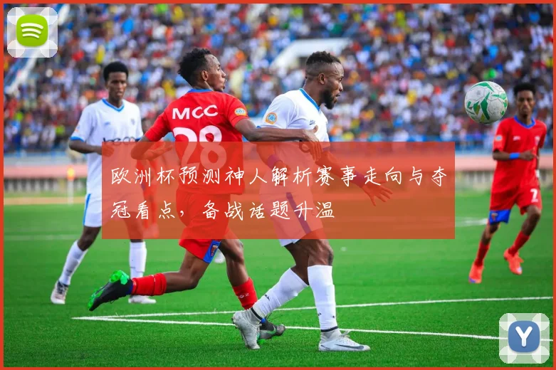 欧洲杯预测神人解析赛事走向与夺冠看点，备战话题升温