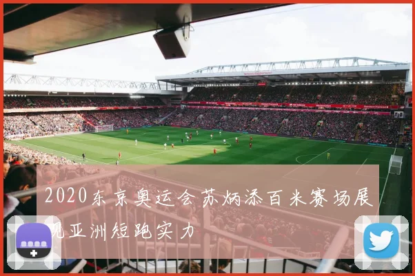 2020东京奥运会苏炳添百米赛场展现亚洲短跑实力