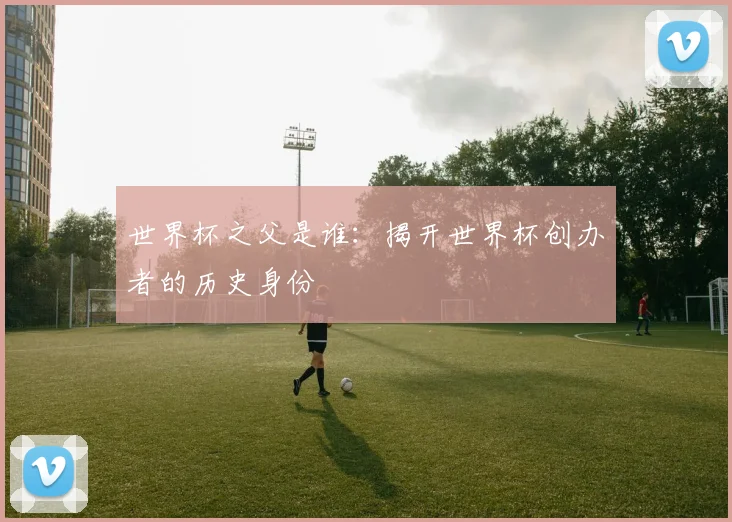 世界杯之父是谁：揭开世界杯创办者的历史身份