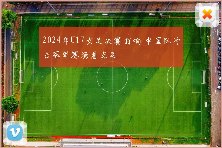 2024年U17女足决赛打响 中国队冲击冠军赛场看点足