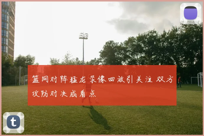 篮网对阵猛龙录像回放引关注 双方攻防对决成看点